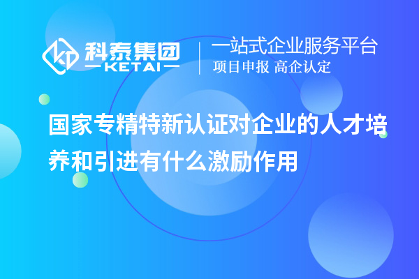 國家專精特新認(rèn)證對(duì)企業(yè)的人才培養(yǎng)和引進(jìn)有什么激勵(lì)作用