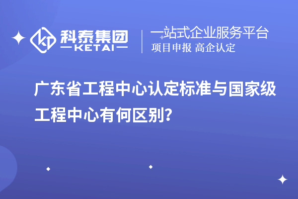 廣東省工程中心認(rèn)定標(biāo)準(zhǔn)與國家級(jí)工程中心有何區(qū)別？