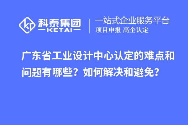 廣東省工業(yè)設(shè)計(jì)中心認(rèn)定的難點(diǎn)和問題有哪些？如何解決和避免？
