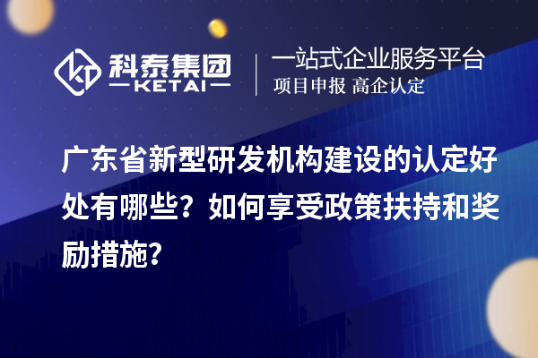 廣東省新型研發(fā)機構(gòu)建設(shè)的認定好處有哪些？如何享受政策扶持和獎勵措施？