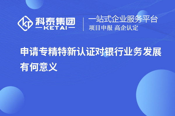 申請專精特新認(rèn)證對(duì)銀行業(yè)務(wù)發(fā)展有何意義