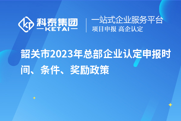 韶關市2023年總部企業(yè)認定申報時間、條件、獎勵政策