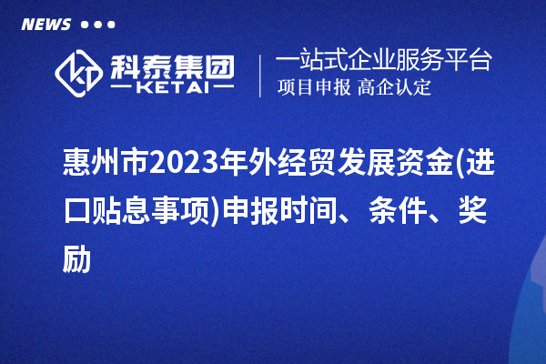 惠州市2023年外經(jīng)貿(mào)發(fā)展資金(進口貼息事項)申報時間、條件、獎勵