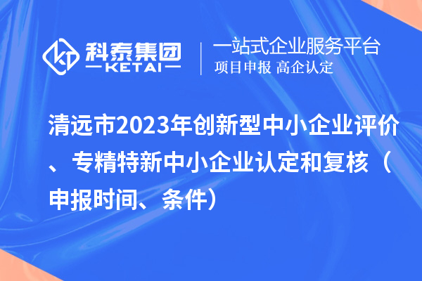 清遠(yuǎn)市2023年創(chuàng)新型中小企業(yè)評(píng)價(jià)、專(zhuān)精特新中小企業(yè)認(rèn)定和復(fù)核（申報(bào)時(shí)間、條件）