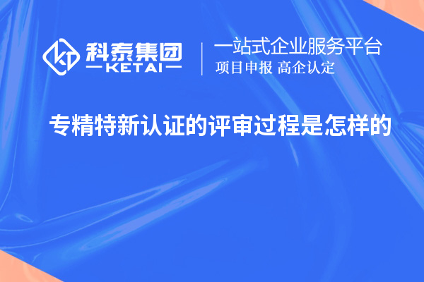 專(zhuān)精特新認(rèn)證的評(píng)審過(guò)程是怎樣的