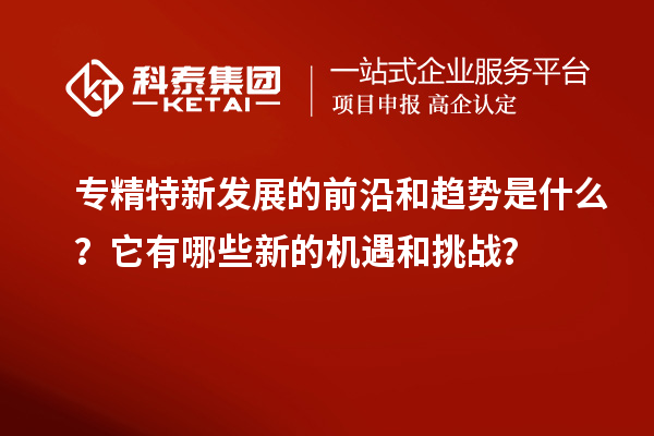 專精特新發(fā)展的前沿和趨勢(shì)是什么？它有哪些新的機(jī)遇和挑戰(zhàn)？