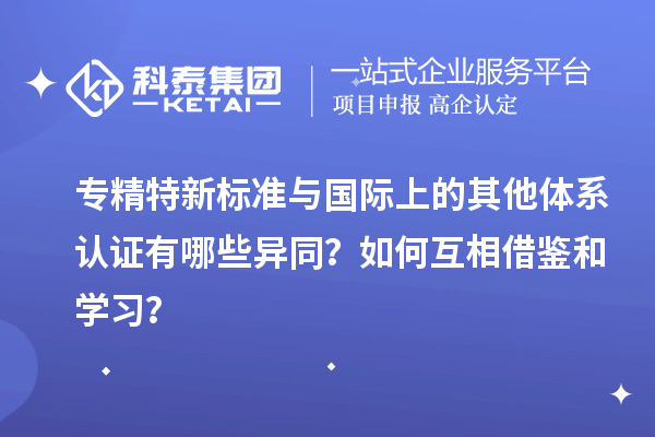 專(zhuān)精特新標(biāo)準(zhǔn)與國(guó)際上的其他體系認(rèn)證有哪些異同？如何互相借鑒和學(xué)習(xí)？