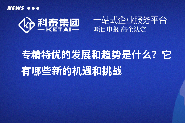 專(zhuān)精特優(yōu)的發(fā)展和趨勢(shì)是什么？它有哪些新的機(jī)遇和挑戰(zhàn)