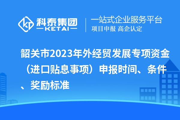 韶關(guān)市2023年外經(jīng)貿(mào)發(fā)展專項資金（進(jìn)口貼息事項）申報時間、條件、獎勵標(biāo)準(zhǔn)