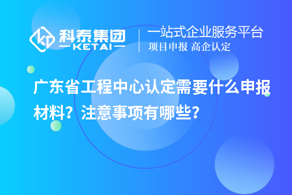 廣東省工程中心認定需要什么申報材料？注意事項有哪些？
