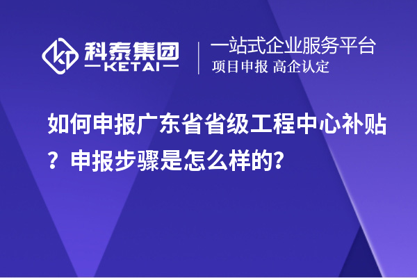 如何申報廣東省省級工程中心補貼？申報步驟是怎么樣的？