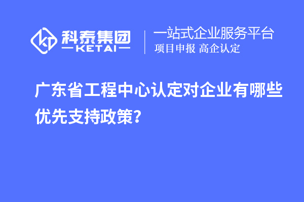 廣東省工程中心認(rèn)定對企業(yè)有哪些優(yōu)先支持政策？