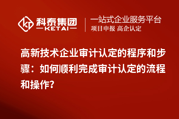 高新技術(shù)企業(yè)審計認(rèn)定的程序和步驟：如何順利完成審計認(rèn)定的流程和操作？