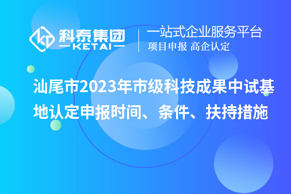 汕尾市2023年市級科技成果中試基地認定申報時間、條件、扶持措施
