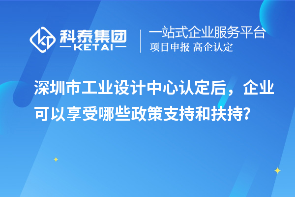 深圳市工業(yè)設計中心認定后，企業(yè)可以享受哪些政策支持和扶持？
