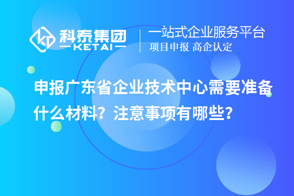 申報廣東省企業(yè)技術中心需要準備什么材料？注意事項有哪些？