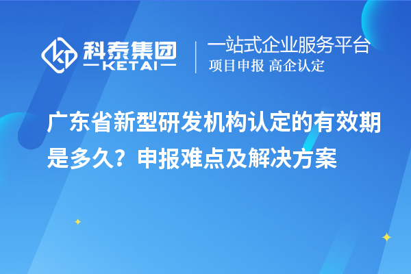 廣東省新型研發(fā)機(jī)構(gòu)認(rèn)定的有效期是多久？申報(bào)難點(diǎn)及解決方案