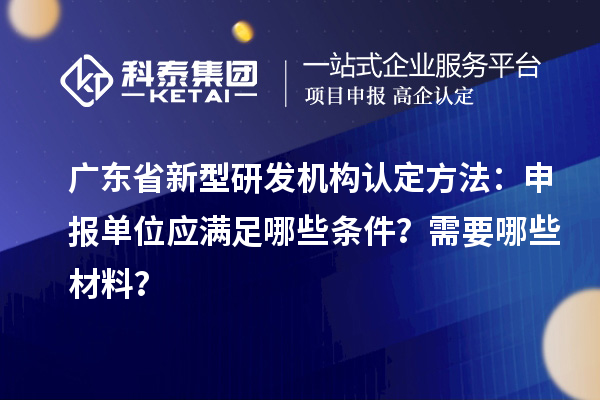 廣東省新型研發(fā)機(jī)構(gòu)認(rèn)定方法：申報(bào)單位應(yīng)滿足哪些條件？需要哪些材料？