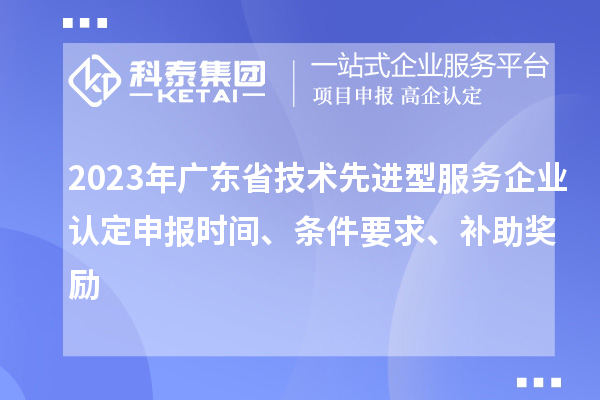 2023年廣東省技術(shù)先進(jìn)型服務(wù)企業(yè)認(rèn)定申報時間、條件要求、補(bǔ)助獎勵