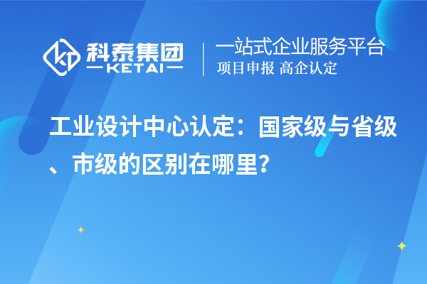 工業(yè)設(shè)計中心認定：國家級與省級、市級的區(qū)別在哪里？