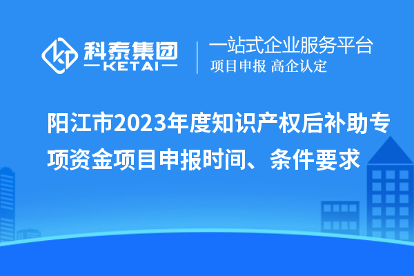 陽江市2023年度知識產(chǎn)權(quán)后補助專項資金項目申報時間、條件要求
