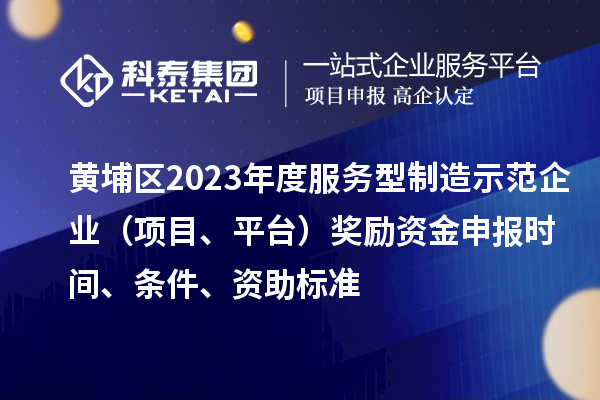黃埔區(qū)2023年度服務(wù)型制造示范企業(yè)（項目、平臺）獎勵資金申報時間、條件、資助標(biāo)準(zhǔn)