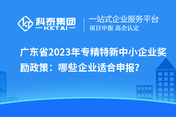 廣東省2023年專精特新中小企業(yè)獎(jiǎng)勵(lì)政策：哪些企業(yè)適合申報(bào)？