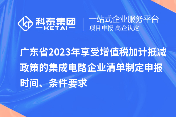 廣東省2023年享受增值稅加計抵減政策的集成電路企業(yè)清單制定申報時間、條件要求