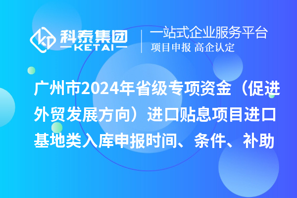 廣州市2024年省級專項資金（促進(jìn)外貿(mào)發(fā)展方向）進(jìn)口貼息項目進(jìn)口基地類入庫申報時間、條件、補(bǔ)助獎勵