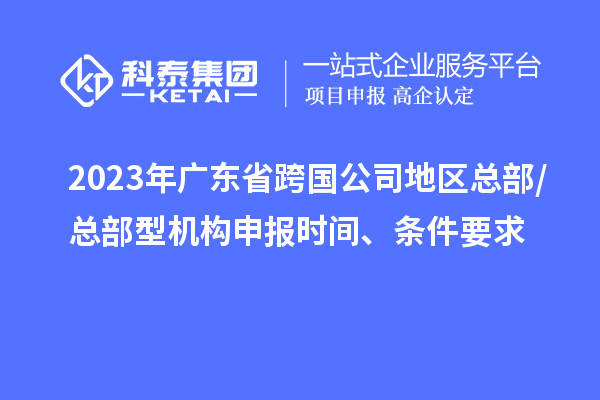 2023年廣東省跨國公司地區(qū)總部/總部型機構申報時間、條件要求