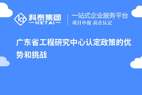 廣東省工程研究中心認(rèn)定政策的優(yōu)勢和挑戰(zhàn)