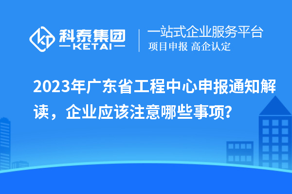 2023年廣東省工程中心申報(bào)通知解讀，企業(yè)應(yīng)該注意哪些事項(xiàng)？
