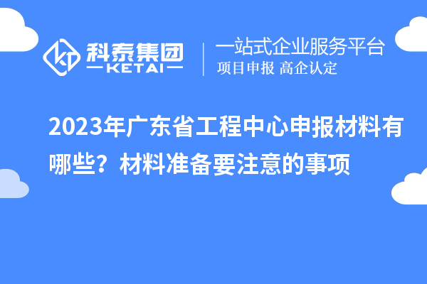 2023年廣東省工程中心申報(bào)材料有哪些？材料準(zhǔn)備要注意的事項(xiàng)