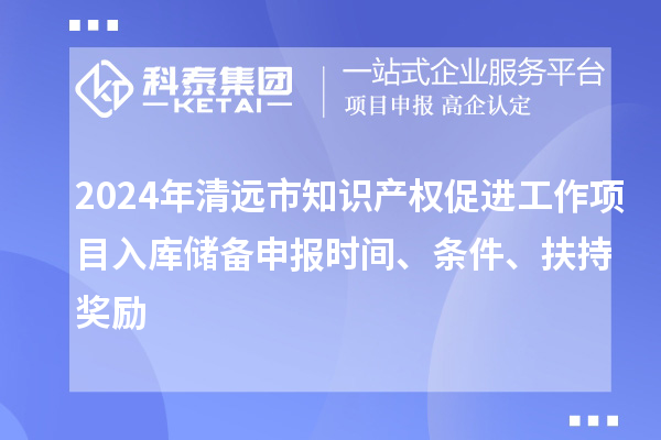 2024年清遠市知識產(chǎn)權(quán)促進工作項目入庫儲備申報時間、條件、扶持獎勵