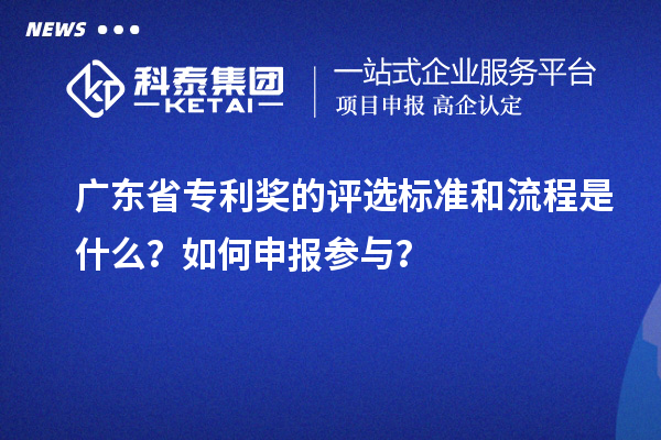 廣東省專利獎的評選標準和流程是什么？如何申報參與？