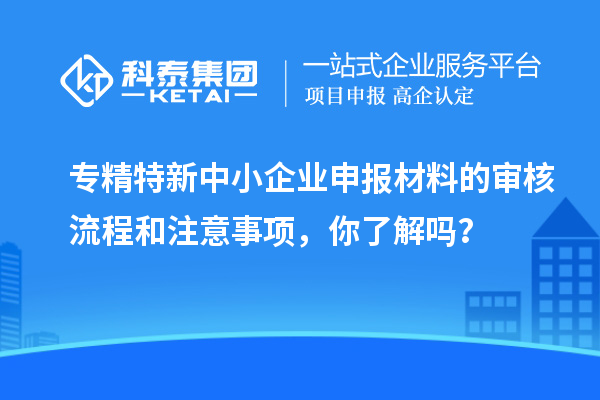專精特新中小企業(yè)申報材料的審核流程和注意事項，你了解嗎？