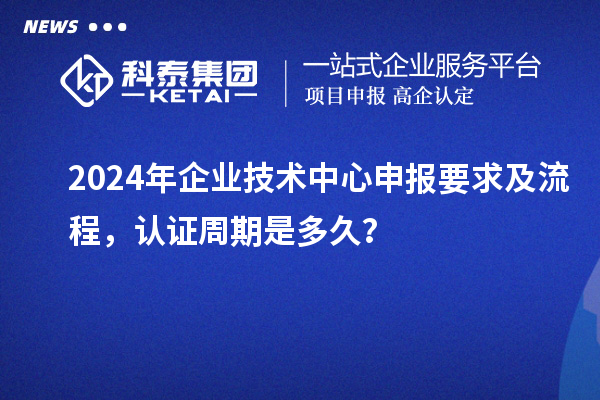2024年企業(yè)技術(shù)中心申報要求及流程，認(rèn)證周期是多久？