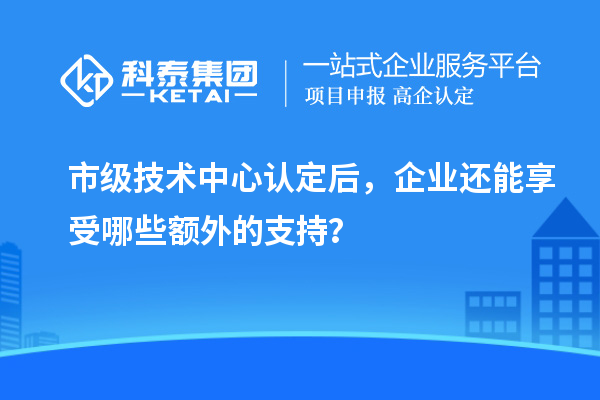 市級技術(shù)中心認(rèn)定后，企業(yè)還能享受哪些額外的支持？