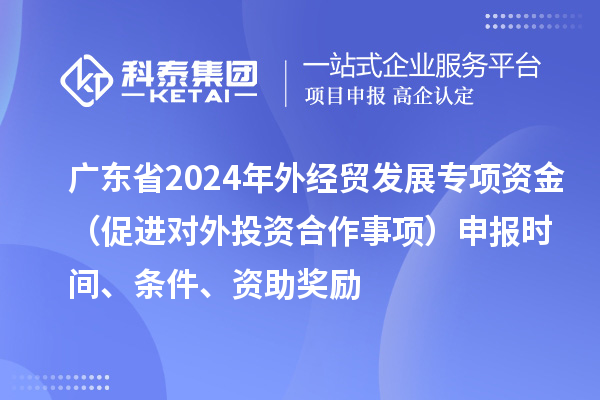 廣東省2024年外經(jīng)貿(mào)發(fā)展專(zhuān)項(xiàng)資金（促進(jìn)對(duì)外投資合作事項(xiàng)）申報(bào)時(shí)間、條件、資助獎(jiǎng)勵(lì)
