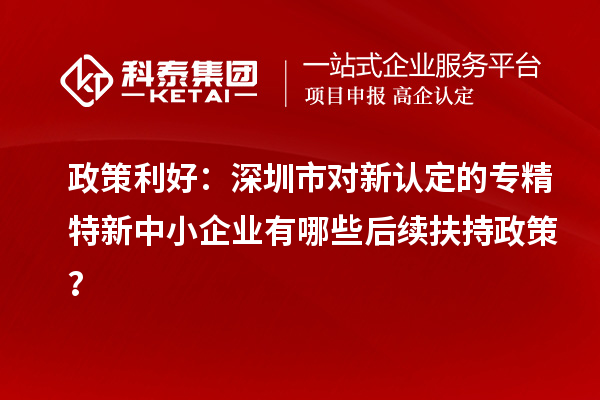 政策利好：深圳市對新認(rèn)定的專精特新中小企業(yè)有哪些后續(xù)扶持政策？