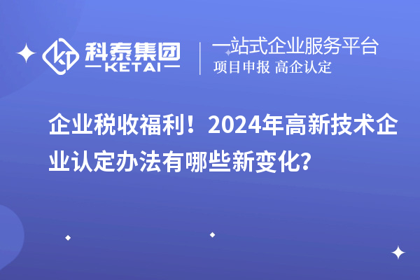 企業(yè)稅收福利！2024年高新技術(shù)企業(yè)認(rèn)定辦法有哪些新變化？