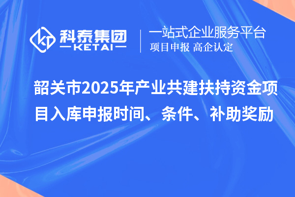 韶關(guān)市2025年產(chǎn)業(yè)共建扶持資金項目入庫申報時間、條件、補助獎勵