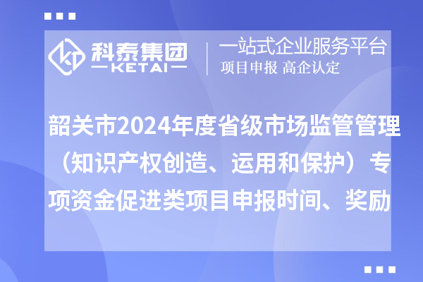 韶關(guān)市2024年度省級市場監(jiān)管管理（知識產(chǎn)權(quán)創(chuàng)造、運(yùn)用和保護(hù)）專項(xiàng)資金促進(jìn)類項(xiàng)目申報(bào)時(shí)間、條件、獎(jiǎng)勵(lì)