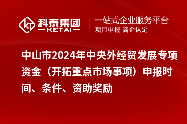 中山市2024年中央外經貿發(fā)展專項資金（開拓重點市場事項）申報時間、條件、資助獎勵