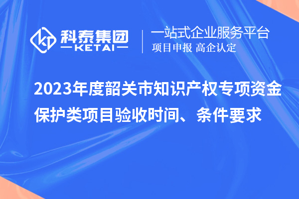 2023年度韶關(guān)市知識產(chǎn)權(quán)專項(xiàng)資金保護(hù)類項(xiàng)目驗(yàn)收時間、條件要求