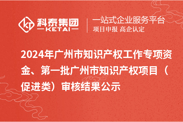 2024年廣州市知識產權工作專項資金、第一批廣州市知識產權項目（促進類）審核結果公示
