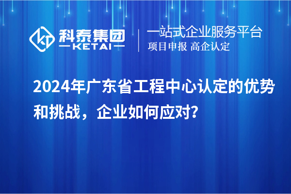 2024年廣東省工程中心認定的優(yōu)勢和挑戰(zhàn)，企業(yè)如何應對？