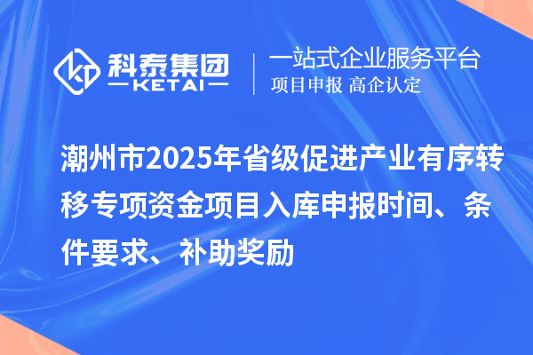 潮州市2025年省級促進產(chǎn)業(yè)有序轉(zhuǎn)移專項資金項目入庫申報時間、條件要求、補助獎勵