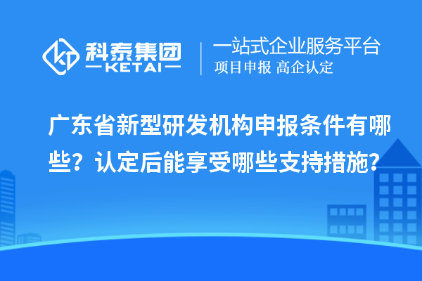 廣東省新型研發(fā)機構(gòu)申報條件有哪些？認(rèn)定后能享受哪些支持措施？