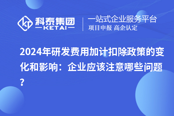 2024年研發(fā)費(fèi)用加計(jì)扣除政策的變化和影響：企業(yè)應(yīng)該注意哪些問題？